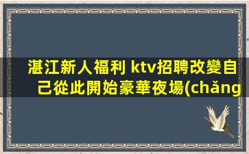 湛江新人福利 ktv招聘改變自己從此開始豪華夜場(chǎng)